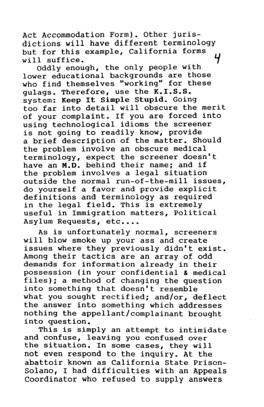 Act Accommodation Form). Other juris- dictions will have different terminology but for this example, California forms will suffice.  0ddly enough, the only people with lower educational backgrounds are those who find themselves "working" for these gulags. Therefore, use the K.I.S.S. system: Keep It Simple Stupid. Going too far into detail will obscure the merit of your complaint. If you are forced into using technological idioms the screener is not going to readily know, provide a brief description of the matter. Should the problem involve an obscure medical terminology, expect the screener doesn’t have an M.D. behind their name; and if the problem involves a legal situation outside the normal run-of-the-mill issues, do yourself a favor and provide explicit definitions and terminology as required in the legal field. This is extremely useful in Immigration matters, Political Asylum Requests, etc....  As is unfortunately normal, screeners will blow smoke up your ass and create issues where they previously didn’t exist. Among their tactics are an array of odd demands for information already in their possession (in your confidential & medical files); a method of changing the gquestion into something that doesn’t resemble  what you sought rectified; and/or, deflect the answer into something which addresses nothing the appellant/complainant brought into question.  This is simply an attempt to intimidate and confuse, leaving you confused over the situation. In some cases, they will not even respond to the inquiry. At the abattoir known as California State Prison- Solano, I had difficulties with an Appeals Coordinator who refused to supply answers  